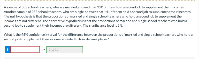 A sample of 503 school teachers, who are married, showed that 210 of them hold a second job to supplement their incomes.
Another sample of 383 school teachers, who are single, showed that 141 of them hold a second job to supplement their incomes.
The null hypothesis is that the proportions of married and single school teachers who hold a second job to supplement their
incomes are not different. The alternative hypothesis is that the proportions of married and single school teachers who hold a
second job to supplement their incomes are different. The significance level is 5%.
What is the 95% confidence interval for the difference between the proportions of married and single school teachers who hold a
second job to supplement their income, rounded to four decimal places?
to 0.1141
