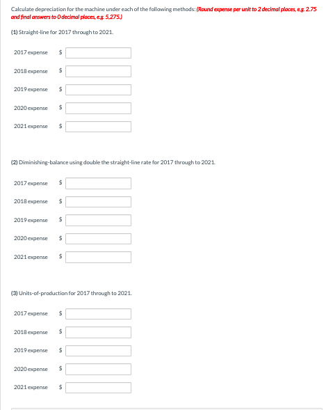 Calculate depreciation for the machine under each of the following methods: (Round expense per unit to 2 decimal places, e.g. 2.75
and final answers to O decimal places, eg. 5,275.)
(1) Straight-line for 2017 through to 2021.
2017 expense $
2018 expense
2019 expense
2020 expense
2021 expense
2017 expense
2018 expense
2019 expense
(2) Diminishing-balance using double the straight-line rate for 2017 through to 2021.
2020 expense
2021 expense
$
2018 expense
$
2019 expense
$
2020 expense
2021 expense
$
$
$
$
(3) Units-of-production for 2017 through to 2021.
$
2017 expense $
$
$
$
$
$