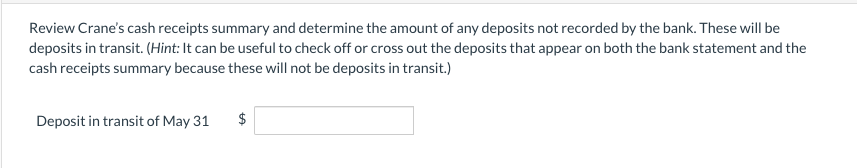 Review Crane's cash receipts summary and determine the amount of any deposits not recorded by the bank. These will be
deposits in transit. (Hint: It can be useful to check off or cross out the deposits that appear on both the bank statement and the
cash receipts summary because these will not be deposits in transit.)
Deposit in transit of May 31
$