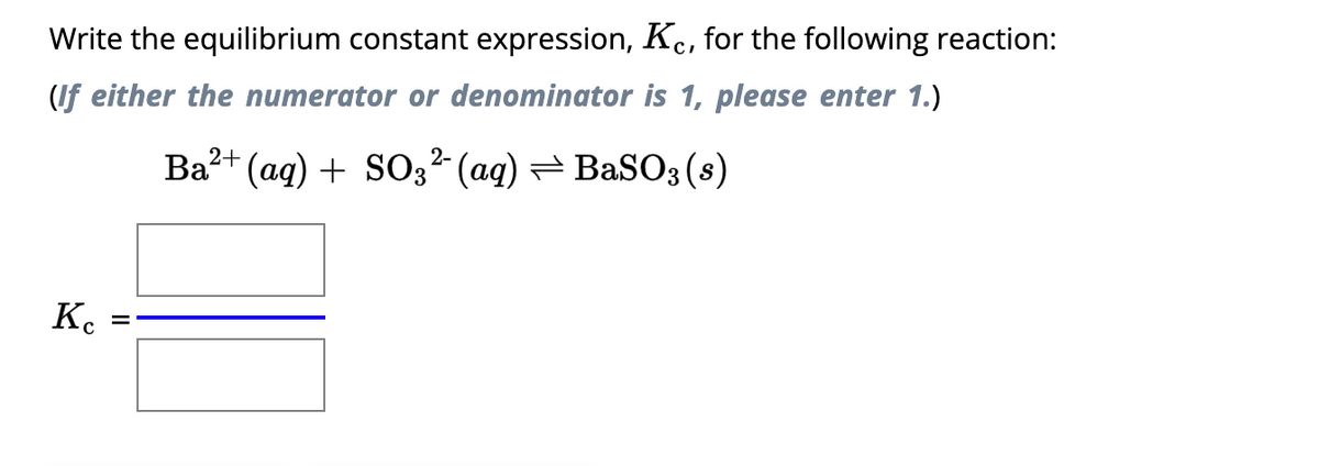 Write the equilibrium constant expression, Kc, for the following reaction:
(If either the numerator or denominator is 1, please enter 1.)
Kc
=
2-
Ba²+ (aq) + SO3²- (aq) ⇒ BaSO3 (s)