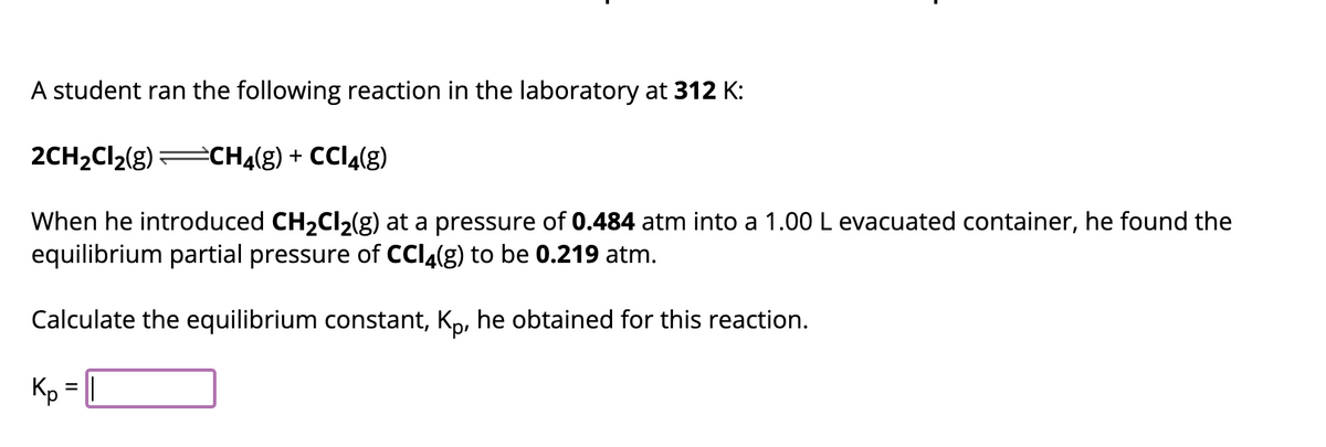 A student ran the following reaction in the laboratory at 312 K:
2CH₂Cl₂(g) CH4(g) + CCl4(g)
When he introduced CH₂Cl₂(g) at a pressure of 0.484 atm into a 1.00 L evacuated container, he found the
equilibrium partial pressure of CCl4(g) to be 0.219 atm.
Calculate the equilibrium constant, Kp, he obtained for this reaction.
Kp =