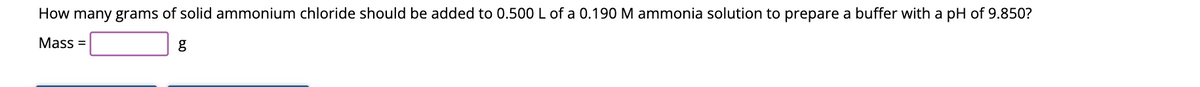 How many grams of solid ammonium chloride should be added to 0.500 L of a 0.190 M ammonia solution to prepare a buffer with a pH of 9.850?
Mass=
g