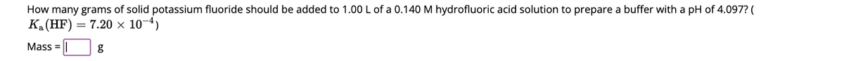 How many grams of solid potassium fluoride should be added to 1.00 L of a 0.140 M hydrofluoric acid solution to prepare a buffer with a pH of 4.097? (
K₂ (HF) = 7.20 × 10-4)
Mass = |
g