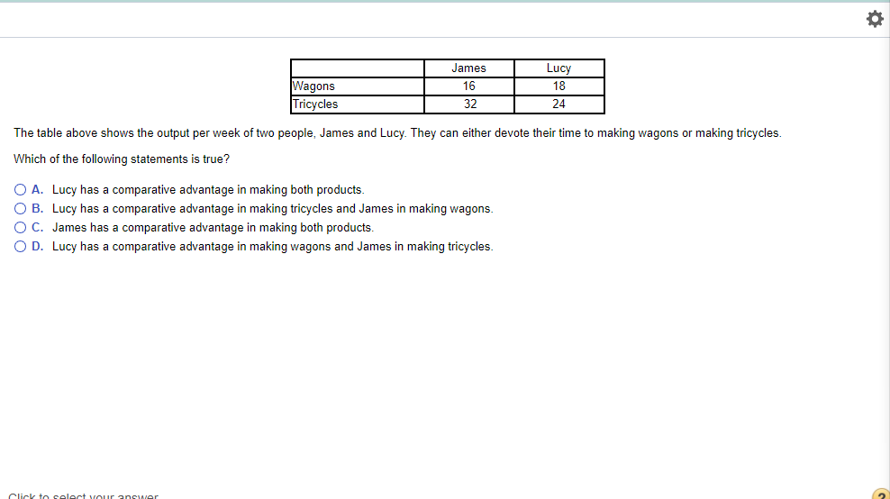 Wagons
Tricycles
James
16
32
Click to select your answer
The table above shows the output per week of two people, James and Lucy. They can either devote their time to making wagons or making tricycles.
Which of the following statements true?
O A. Lucy has a comparative advantage in making both products.
O B. Lucy has a comparative advantage in making tricycles and James in making wagons.
O C. James has a comparative advantage in making both products.
O D. Lucy has a comparative advantage in making wagons and James in making tricycles.
Lucy
18
24