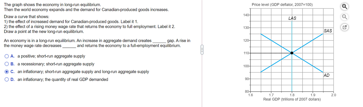 The graph shows the economy in long-run equilibrium.
Then the world economy expands and the demand for Canadian-produced goods increases.
Draw a curve that shows:
1) the effect of increased demand for Canadian-produced goods. Label it 1.
2) the effect of a rising money wage rate that returns the economy to full employment. Label it 2.
Draw a point at the new long-run equilibrium.
An economy is in a long-run equilibrium. An increase in aggregate demand creates
the money wage rate decreases
gap. A rise in
and returns the economy to a full-employment equilibrium.
O A. a positive; short-run aggregate supply
B. a recessionary; short-run aggregate supply
C. an inflationary; short-run aggregate supply and long-run aggregate supply
O D. an inflationary; the quantity of real GDP demanded
140-
130-
120-
110+
100+
90-
Price level (GDP deflator, 2007=100)
80+
1.6
LAS
1.7
1.8
1.9
Real GDP (trillions of 2007 dollars)
SAS
AD
2.0
Q
O