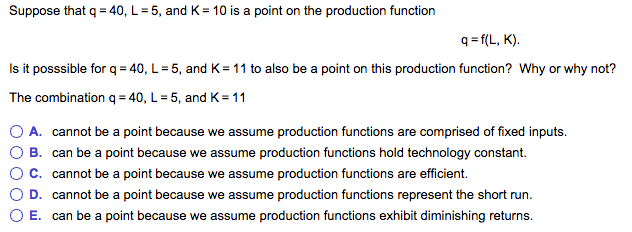 Suppose that q = 40, L = 5, and K= 10 is a point on the production function
q=f(L, K).
Is it posssible for q = 40, L = 5, and K = 11 to also be a point on this production function? Why or why not?
The combination q =40, L = 5, and K=11
A. cannot be a point because we assume production functions are comprised of fixed inputs.
B. can be a point because we assume production functions hold technology constant.
C. cannot be a point because we assume production functions are efficient.
D. cannot be a point because we assume production functions represent the short run.
E. can be a point because we assume production functions exhibit diminishing returns.