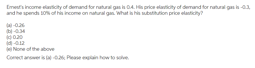 Ernest's income elasticity of demand for natural gas is 0.4. His price elasticity of demand for natural gas is -0.3,
and he spends 10% of his income on natural gas. What is his substitution price elasticity?
(a) -0.26
(b) -0.34
(c) 0.20
(d) -0.12
(e) None of the above
Correct answer is (a) -0.26; Please explain how to solve.