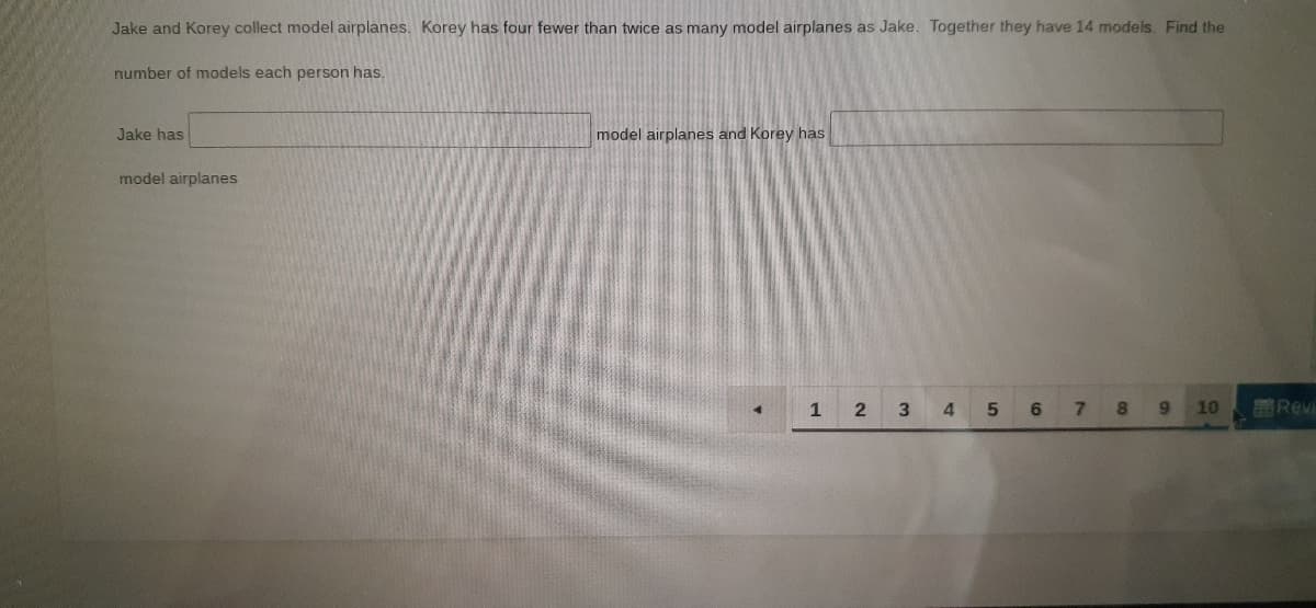 Jake and Korey collect model airplanes. Korey has four fewer than twice as many model airplanes as Jake. Together they have 14 models. Find the
number of models each person has.
Jake has
model airplanes and Korey has
model airplanes
1
3.
7.
8.
9.
10
Revi
