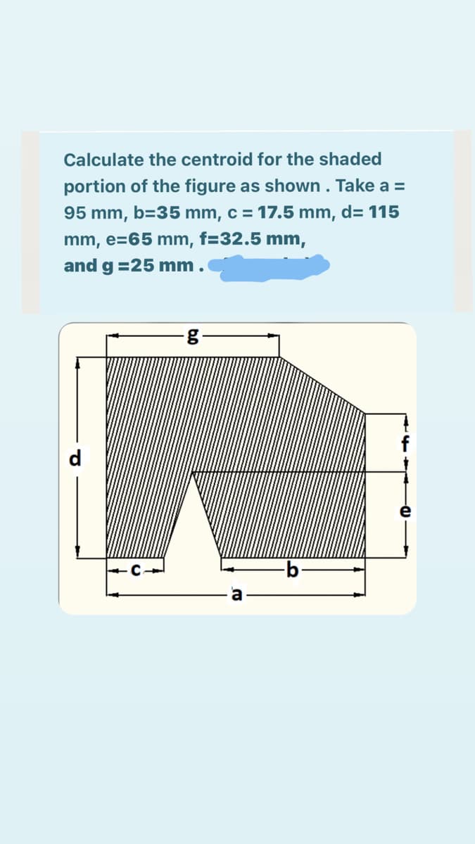 Calculate the centroid for the shaded
portion of the figure as shown. Take a =
95 mm, b=35 mm, c = 17.5 mm, d= 115
mm, e=65 mm, f=32.5 mm,
and g =25 mm.
