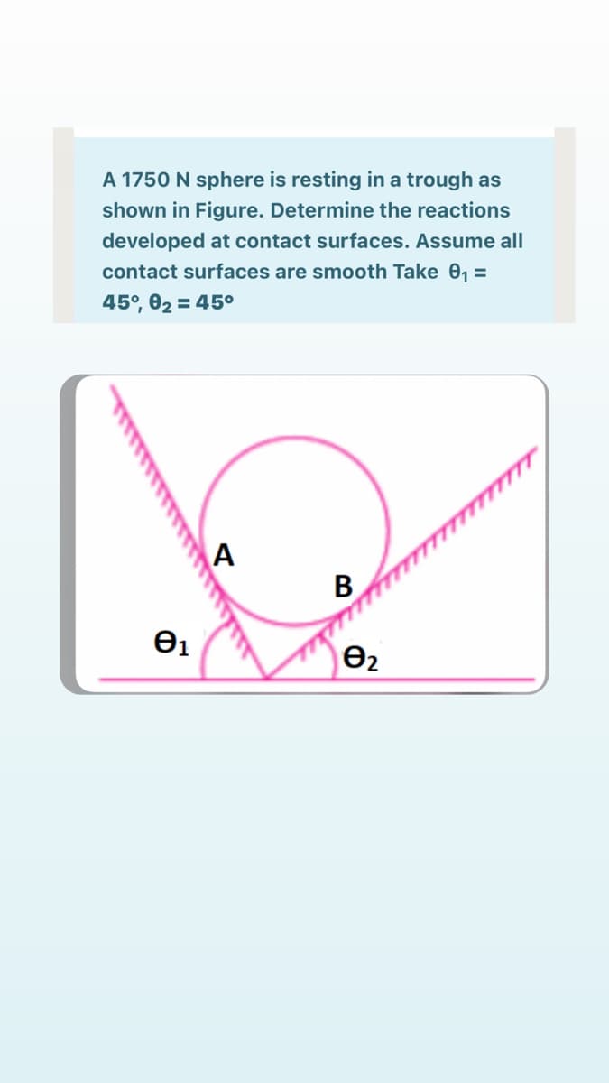 A 1750 N sphere is resting in a trough as
shown in Figure. Determine the reactions
developed at contact surfaces. Assume all
contact surfaces are smooth Take 0, =
45°, 02 = 45o
B
