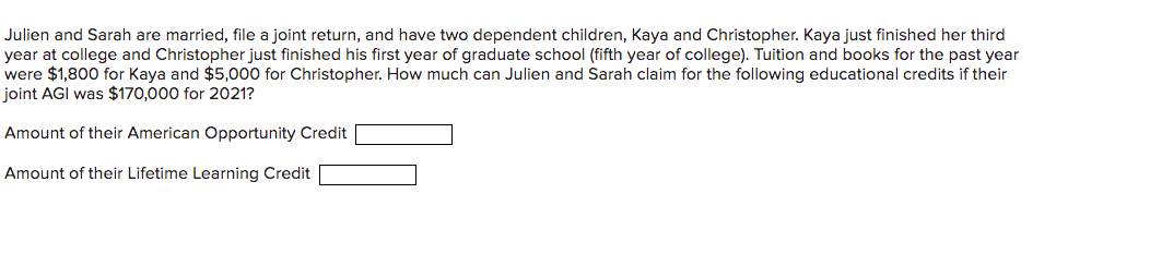 Julien and Sarah are married, file a joint return, and have two dependent children, Kaya and Christopher. Kaya just finished her third
year at college and Christopher just finished his first year of graduate school (fifth year of college). Tuition and books for the past year
were $1,800 for Kaya and $5,000 for Christopher. How much can Julien and Sarah claim for the following educational credits if their
joint AGI was $170,000 for 2021?
Amount of their American Opportunity Credit
Amount of their Lifetime Learning Credit