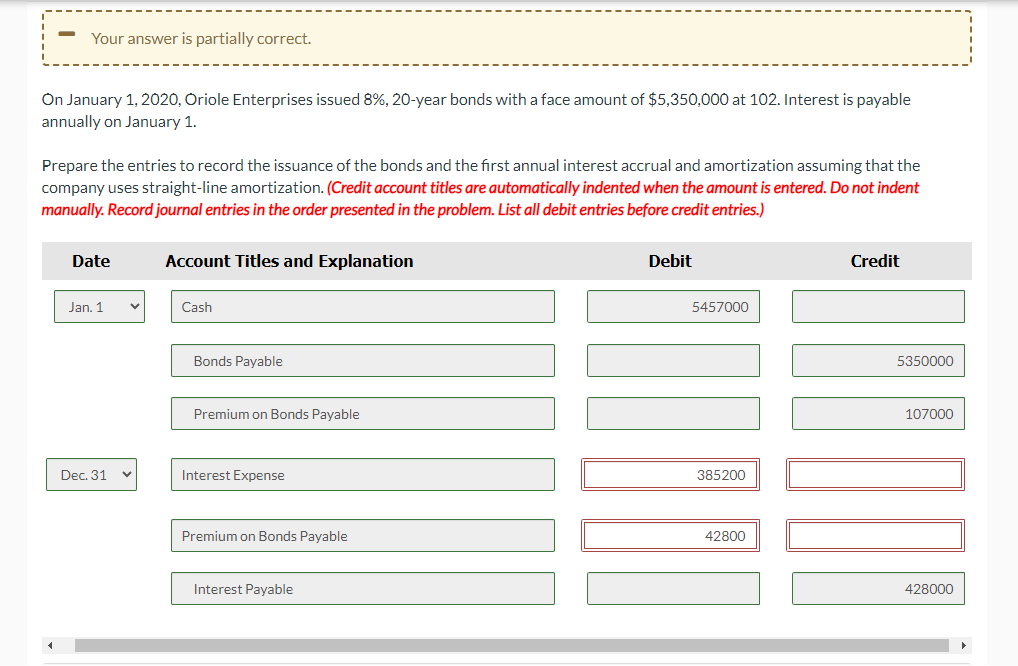 Your answer is partially correct.
On January 1, 2020, Oriole Enterprises issued 8%, 20-year bonds with a face amount of $5,350,000 at 102. Interest is payable
annually on January 1.
Prepare the entries to record the issuance of the bonds and the first annual interest accrual and amortization assuming that the
company uses straight-line amortization. (Credit account titles are automatically indented when the amount is entered. Do not indent
manually. Record journal entries in the order presented in the problem. List all debit entries before credit entries.)
Date
Jan. 1
Dec. 31
Account Titles and Explanation
Cash
Bonds Payable
Premium on Bonds Payable
Interest Expense
Premium on Bonds Payable
Interest Payable
Debit
5457000
385200
42800
Credit
5350000
107000
428000