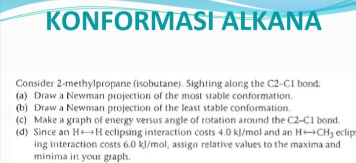 KONFORMASI ALKANA
Consider 2-methylpropane (isobutane). Sighting along the C2-C1 bond:
(a) Draw a Newman projection of the most stable conformation.
(b) Draw a Newman projection of the least stable conformation.
(c) Make a graph of energy versus angle of rotation around the C2-C1 bond.
(d) Since an HAH eclipsing interaction costs 4.0 kl/mol and an HCH3 eclips
ing interaction costs 6.0 kJ/mol, assign relative values to the maxima and
minima in your graph.
