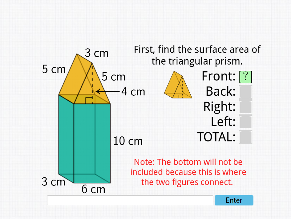 5 cm
3 cm
3 cm
5 cm
6 cm
First, find the surface area of
the triangular prism.
-4 cm
10 cm
Front: [?]
Back:
Right:
Left:
TOTAL:
Note: The bottom will not be
included because this is where
the two figures connect.
Enter