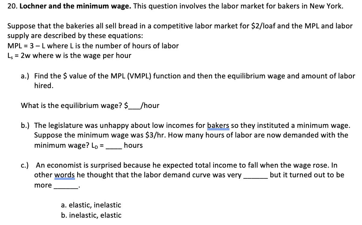 20. Lochner and the minimum wage. This question involves the labor market for bakers in New York.
Suppose that the bakeries all sell bread in a competitive labor market for $2/loaf and the MPL and labor
supply are described by these equations:
MPL = 3 – L where L is the number of hours of labor
Ls = 2w where w is the wage per hour
a.) Find the $ value of the MPL (VMPL) function and then the equilibrium wage and amount of labor
hired.
What is the equilibrium wage? $_/hour
b.) The legislature was unhappy about low incomes for bakers so they instituted a minimum wage.
Suppose the minimum wage was $3/hr. How many hours of labor are now demanded with the
minimum wage? Lp =
hours
%3D
c.) An economist is surprised because he expected total income to fall when the wage rose. In
other words he thought that the labor demand curve was very
but it turned out to be
more
a. elastic, inelastic
b. inelastic, elastic
