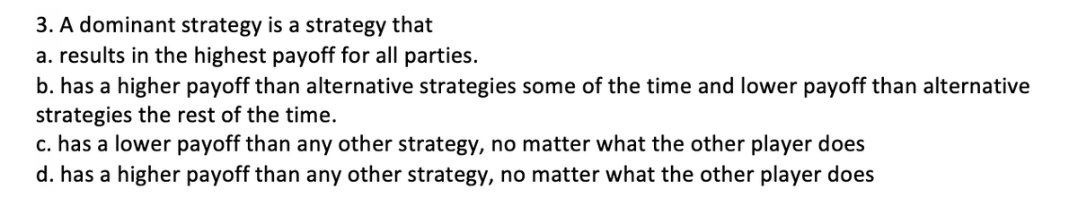 3. A dominant strategy is a strategy that
a. results in the highest payoff for all parties.
b. has a higher payoff than alternative strategies some of the time and lower payoff than alternative
strategies the rest of the time.
c. has a lower payoff than any other strategy, no matter what the other player does
d. has a higher payoff than any other strategy, no matter what the other player does
