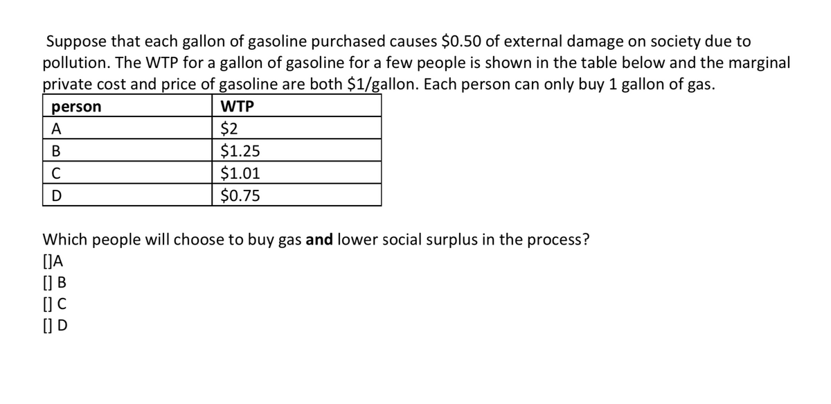 Suppose that each gallon of gasoline purchased causes $0.50 of external damage on society due to
pollution. The WTP for a gallon of gasoline for a few people is shown in the table below and the marginal
private cost and price of gasoline are both $1/gallon. Each person can only buy 1 gallon of gas.
person
WTP
$2
$1.25
$1.01
A
C
D
$0.75
Which people will choose to buy gas and lower social surplus in the process?
(]A
() B
(] C
() D
