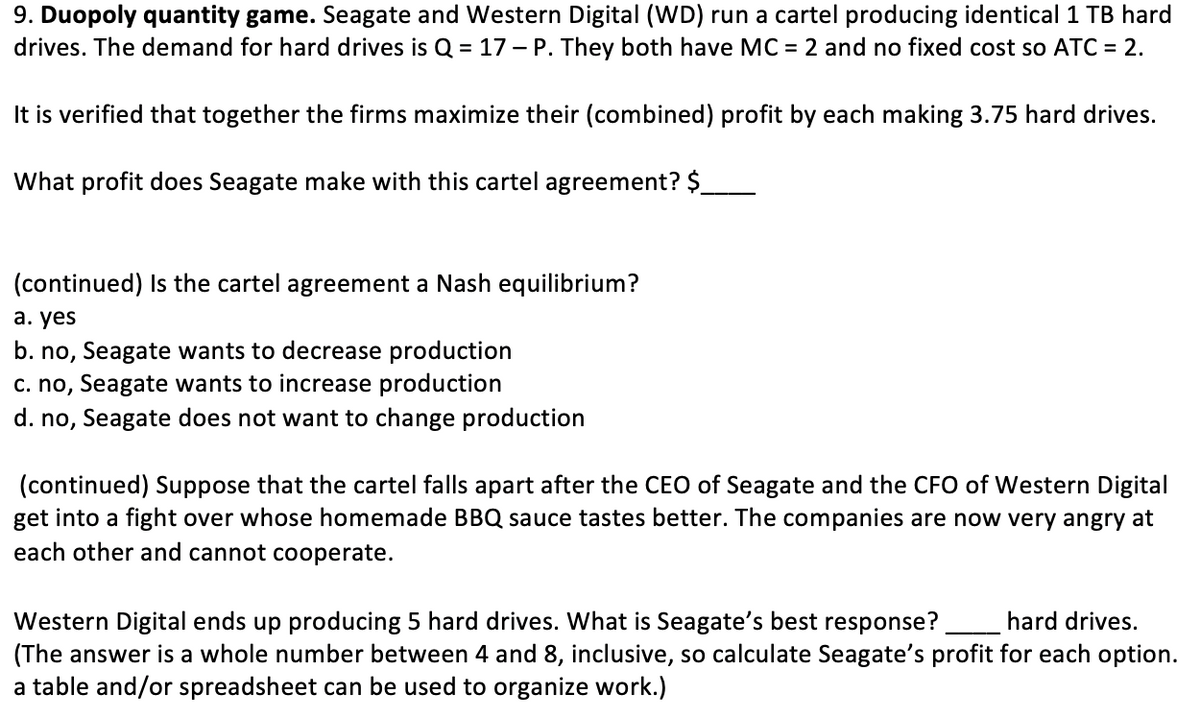 9. Duopoly quantity game. Seagate and Western Digital (WD) run a cartel producing identical 1 TB hard
drives. The demand for hard drives is Q = 17 – P. They both have MC = 2 and no fixed cost so ATC = 2.
It is verified that together the firms maximize their (combined) profit by each making 3.75 hard drives.
What profit does Seagate make with this cartel agreement? $_
(continued) Is the cartel agreement a Nash equilibrium?
а. yes
b. no, Seagate wants to decrease production
c. no, Seagate wants to increase production
d. no, Seagate does not want to change production
(continued) Suppose that the cartel falls apart after the CEO of Seagate and the CFO of Western Digital
get into a fight over whose homemade BBQ sauce tastes better. The companies are now very angry at
each other and cannot cooperate.
Western Digital ends up producing 5 hard drives. What is Seagate's best response?
(The answer is a whole number between 4 and 8, inclusive, so calculate Seagate's profit for each option.
a table and/or spreadsheet can be used to organize work.)
hard drives.
