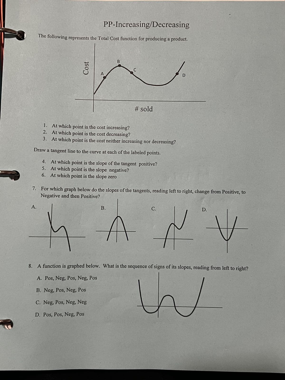 PP-Increasing/Decreasing
The following represents the Total Cost function for producing a product.
Cost
B
C
D
# sold
1. At which point is the cost increasing?
2. At which point is the cost decreasing?
3.
At which point is the cost neither increasing nor decreasing?
Draw a tangent line to the curve at each of the labeled points.
4. At which point is the slope of the tangent positive?
5. At which point is the slope negative?
6. At which point is the slope zero
7. For which graph below do the slopes of the tangents, reading left to right, change from Positive, to
Negative and then Positive?
A.
B.
C.
D.
AV
8. A function is graphed below. What is the sequence of signs of its slopes, reading from left to right?
A. Pos, Neg, Pos, Neg, Pos
B. Neg, Pos, Neg, Pos
C. Neg, Pos, Neg, Neg
D. Pos, Pos, Neg, Pos