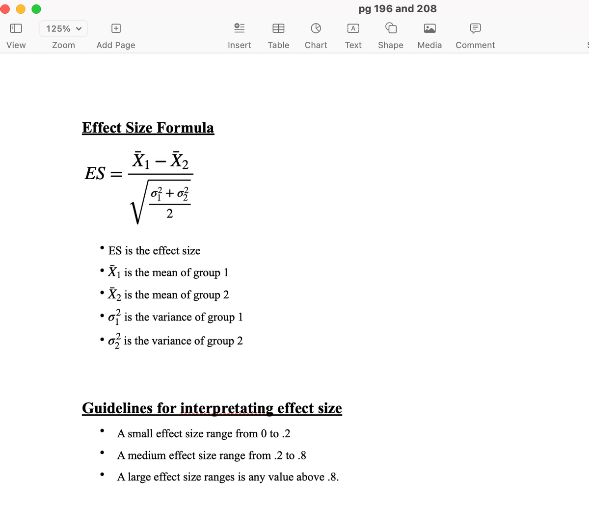 125% ▼
View
Zoom
pg 196 and 208
+=
+
A
Add Page
Insert Table
Chart
Text Shape Media
Comment
Effect Size Formula
X₁ - X₂
ES =
of +0
2
• ES is the effect size
•
•
•
X₁ is the mean of group 1
X2 is the mean of group 2
o is the variance of group 1
6 is the variance of group 2
Guidelines for interpretating effect size
•
A small effect size range from 0 to .2
•
A medium effect size range from .2 to .8
•
A large effect size ranges is any value above .8.