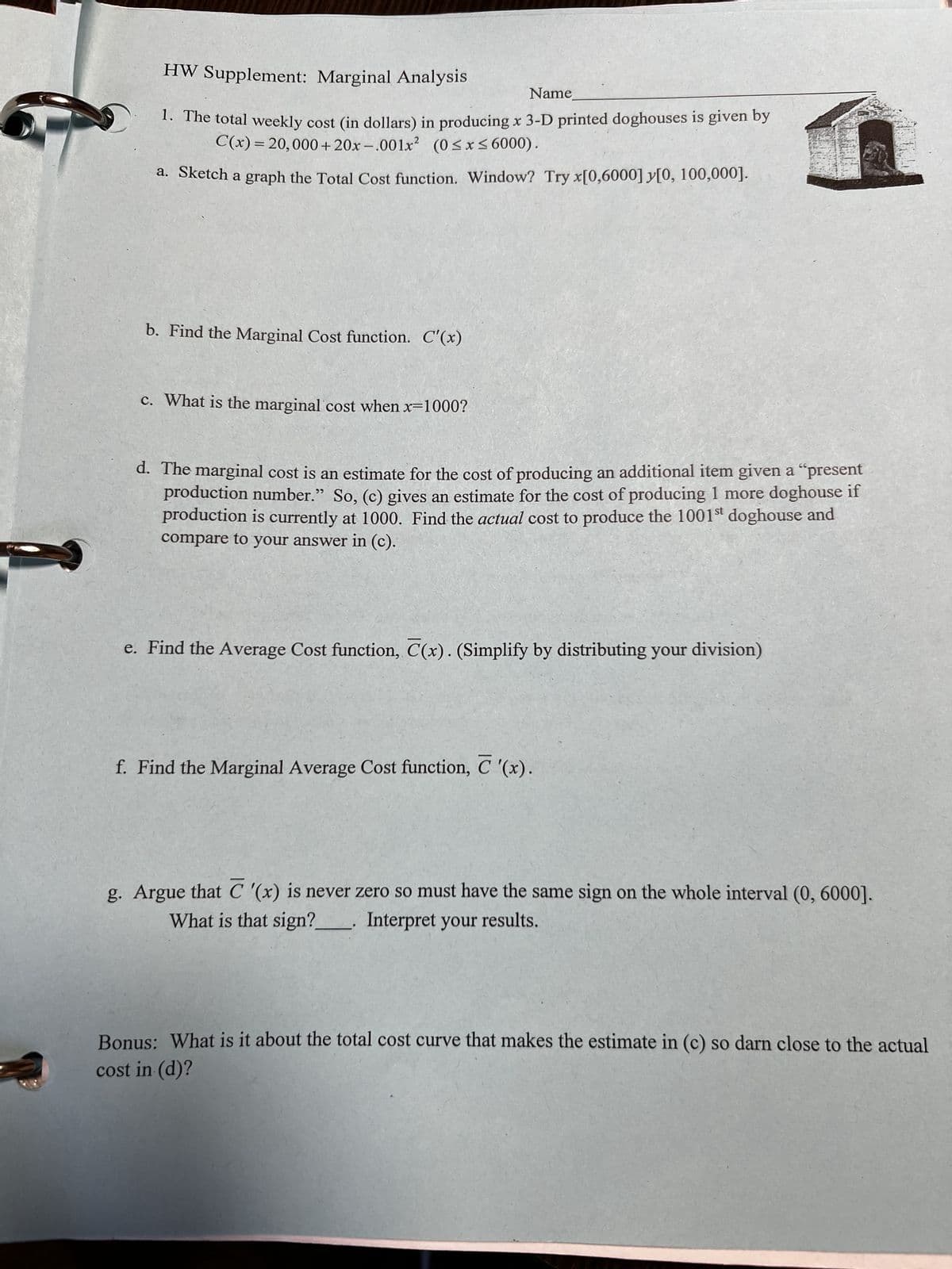 HW Supplement: Marginal Analysis
Name
1. The total weekly cost (in dollars) in producing x 3-D printed doghouses is given by
C(x) = 20,000+20x-.001x2 (0 ≤ x ≤6000).
a. Sketch a graph the Total Cost function. Window? Try x[0,6000] y[0, 100,000].
b. Find the Marginal Cost function. C'(x)
c. What is the marginal cost when x=1000?
d. The marginal cost is an estimate for the cost of producing an additional item given a "present
production number." So, (c) gives an estimate for the cost of producing 1 more doghouse if
production is currently at 1000. Find the actual cost to produce the 1001st doghouse and
compare to your answer in (c).
e. Find the Average Cost function, C(x). (Simplify by distributing your division)
f. Find the Marginal Average Cost function, C '(x).
g. Argue that C '(x) is never zero so must have the same sign on the whole interval (0, 6000].
What is that sign? Interpret your results.
Bonus: What is it about the total cost curve that makes the estimate in (c) so darn close to the actual
cost in (d)?