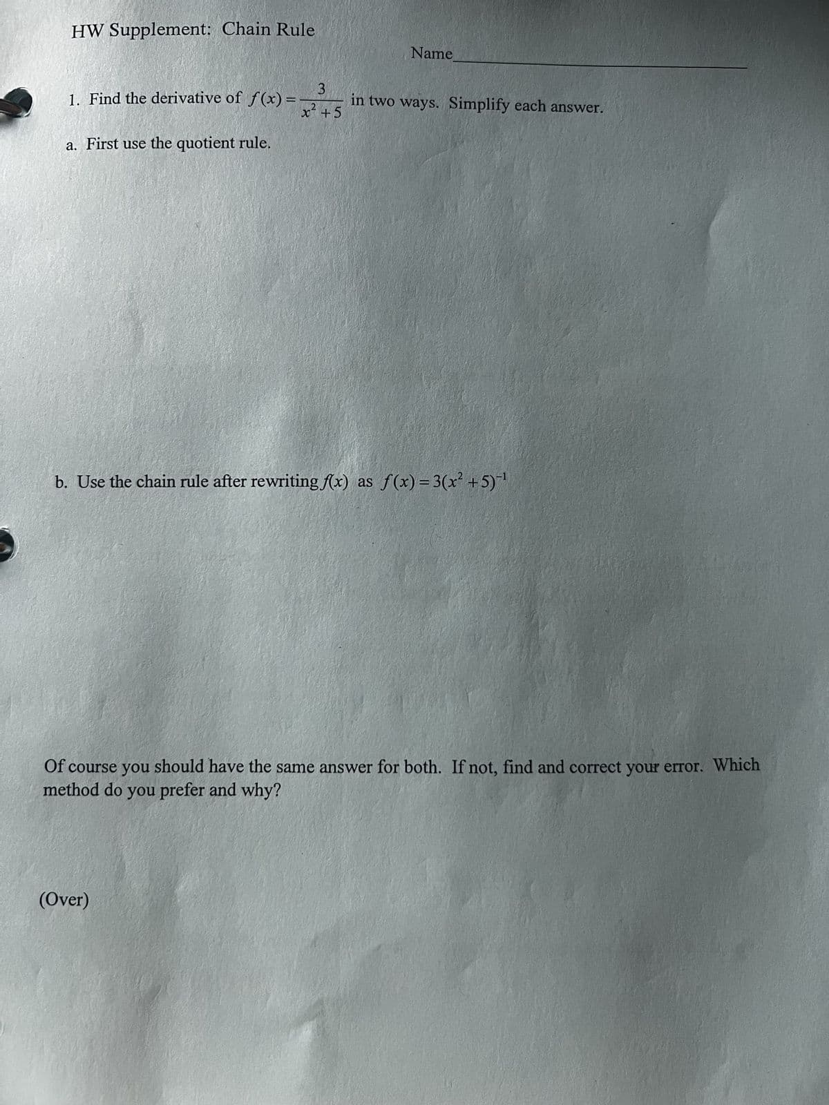 HW Supplement: Chain Rule
1. Find the derivative of f(x)=
=
a. First use the quotient rule.
Name
2
3
x² +5
in two ways. Simplify each answer.
b. Use the chain rule after rewriting f(x) as f(x)=3(x²+5)-1
Of course you should have the same answer for both. If not, find and correct your error. Which
method do you prefer and why?
(Over)