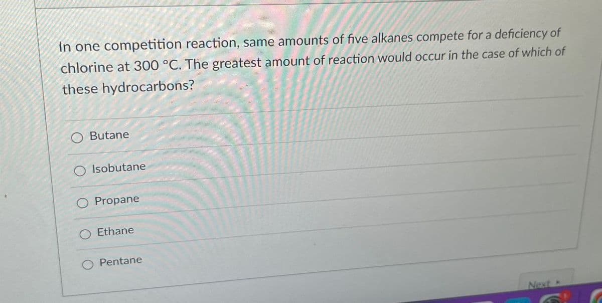 In one competition reaction, same amounts of five alkanes compete for a deficiency of
chlorine at 300 °C. The greatest amount of reaction would occur in the case of which of
these hydrocarbons?
Butane
Isobutane
Propane
Ethane
Pentane
Next