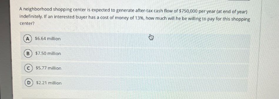 A neighborhood shopping center is expected to generate after-tax cash flow of $750,000 per year (at end of year)
indefinitely. If an interested buyer has a cost of money of 13 %, how much will he be willing to pay for this shopping
center?
A $6.64 million
B) $7.50 million
$5.77 million
D $2.21 million