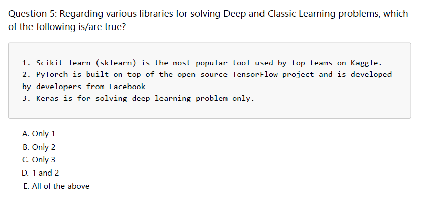 Question 5: Regarding various libraries for solving Deep and Classic Learning problems, which
of the following is/are true?
1. Scikit-learn (sklearn) is the most popular tool used by top teams on Kaggle.
2. PyTorch is built on top of the open source TensorFlow project and is developed
by developers from Facebook
3. Keras is for solving deep learning problem only.
A. Only 1
B. Only 2
C. Only 3
D. 1 and 2
E. All of the above
