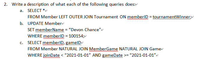 2. Write a description of what each of the following queries does:
a. SELECT *
FROM Member LEFT OUTER JOIN Tournament ON memberID = tournamentWinner;
b. UPDATE Member
SET memberName = "Devon Chance"
WHERE memberID = 100154;
c. SELECT memberID, gamelD
FROM Member NATURAL JOIN MemberGame NATURAL JOIN Game
WHERE joinDate < "2021-01-01" AND gameDate >= "2021-01-01"
ww
