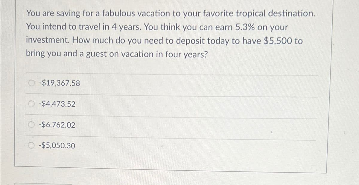 You are saving for a fabulous vacation to your favorite tropical destination.
You intend to travel in 4 years. You think you can earn 5.3% on your
investment. How much do you need to deposit today to have $5,500 to
bring you and a guest on vacation in four years?
-$19,367.58
O-$4,473.52
O-$6,762.02
-$5,050.30