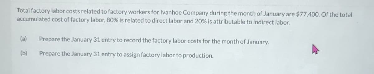 Total factory labor costs related to factory workers for Ivanhoe Company during the month of January are $77,400. Of the total
accumulated cost of factory labor, 80% is related to direct labor and 20% is attributable to indirect labor.
(a)
(b)
Prepare the January 31 entry to record the factory labor costs for the month of January.
Prepare the January 31 entry to assign factory labor to production.