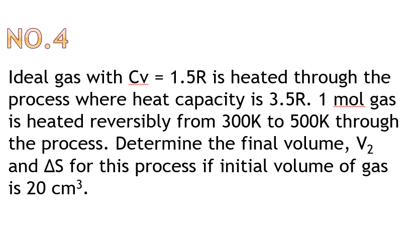 NO.4
Ideal gas with Cv = 1.5R is heated through the
process where heat capacity is 3.5R. 1 mol gas
is heated reversibly from 300K to 500K through
the process. Determine the final volume, V2
and AS for this process if initial volume of gas
is 20 cm3.
