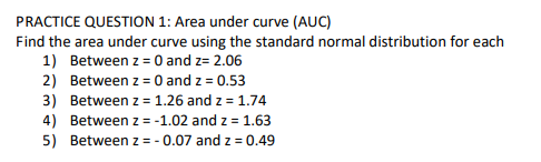 PRACTICE QUESTION 1: Area under curve (AUC)
Find the area under curve using the standard normal distribution for each
1) Between z = 0 and z= 2.06
2) Between z = 0 and z = 0.53
3) Between z = 1.26 and z = 1.74
4) Between z = -1.02 and z = 1.63
5) Between z = - 0.07 and z = 0.49
