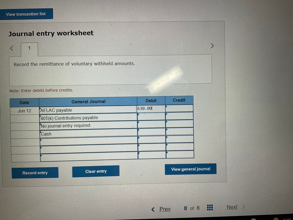 View transaction list
Journal entry worksheet
1
Record the remittance of voluntary withheld amounts.
Note: Enter debits before credits.
General Journal
Debit
Credit
Date
AFLAC payable
630.00
Jun 12
401 (k) Contributions payable
No journal entry required
Cash
View general journal
Record entry
Clear entry
< Prev
8 of 8
Next
