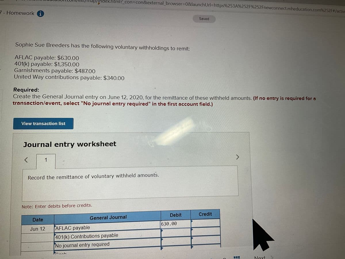 Index.html?_con%3Dcon&external_browser%3D0&launchUrl=https%253A%252F%252Fnewconnect.mheducation.com%252F#/activ
ui/d
7-Homework i
Saved
Sophie Sue Breeders has the following voluntary withholdings to remit:
AFLAC payable: $630.00
401(k) payable: $1,350.00
Garnishments payable: $487.00
United Way contributions payable: $340.00
Required:
Create the General Journal entry on June 12, 2020, for the remittance of these withheld amounts. (If no entry is required for a
transaction/event, select "No journal entry required" in the first account field.)
View transaction list
Journal entry worksheet
1
Record the remittance of voluntary withheld amounts.
Note: Enter debits before credits.
Debit
Credit
Date
General Journal
630.00
Jun 12
AFLAC payable
401(k) Contributions payable
No journal entry required
Next
