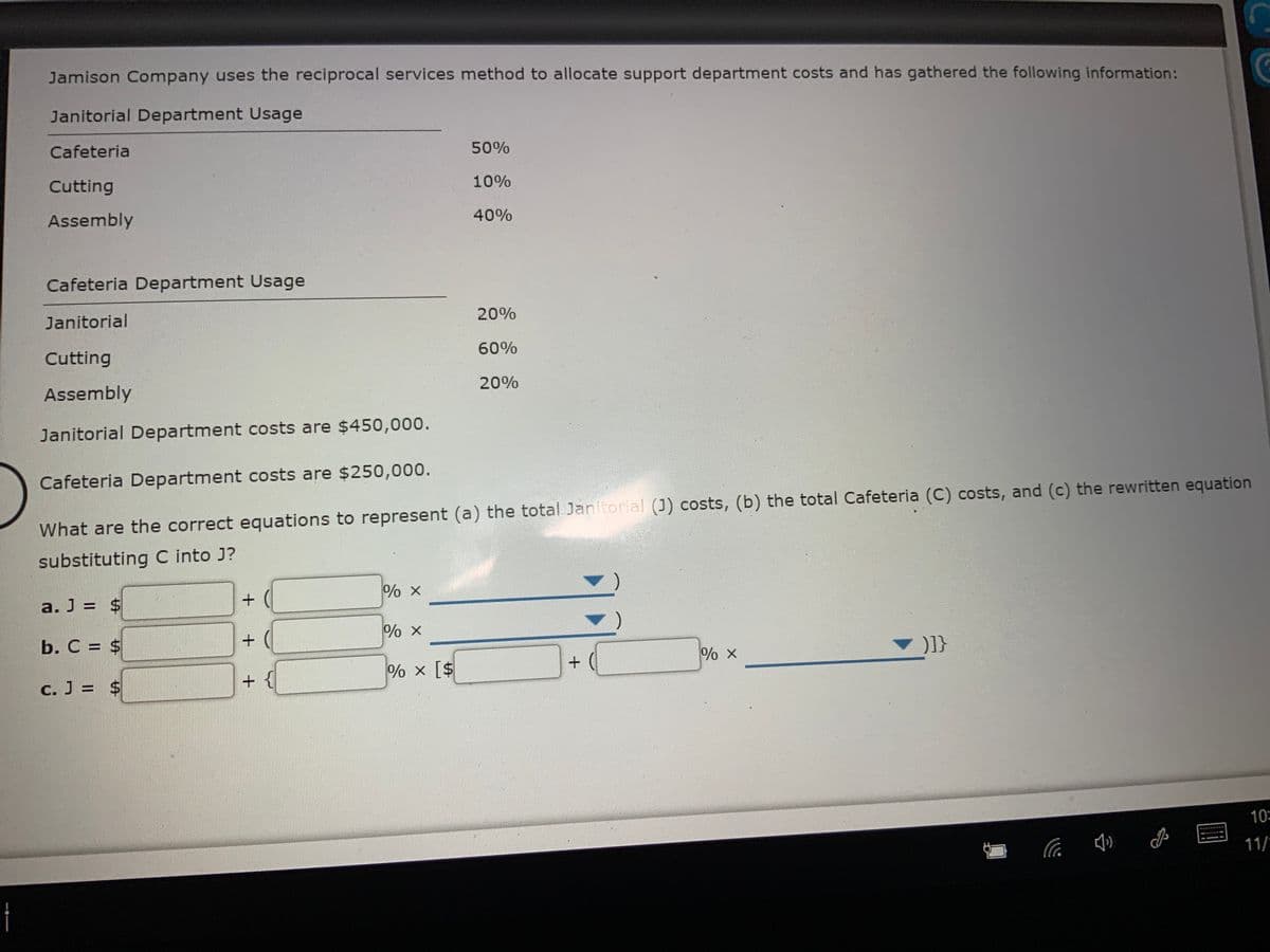 Jamison Company uses the reciprocal services method to allocate support department costs and has gathered the following information:
Janitorial Department Usage
Cafeteria
50%
Cutting
10%
Assembly
40%
Cafeteria Department Usage
Janitorial
20%
Cutting
60%
Assembly
20%
Janitorial Department costs are $450,000.
Cafeteria Department costs are $250,000.
What are the correct equations to represent (a) the total Janitorial (J) costs, (b) the total Cafeteria (C) costs, and (c) the rewritten equation
substituting C into J?
a. J = $
b. C = $
% x
+ {
% x [$
C. J = $
10
11/
