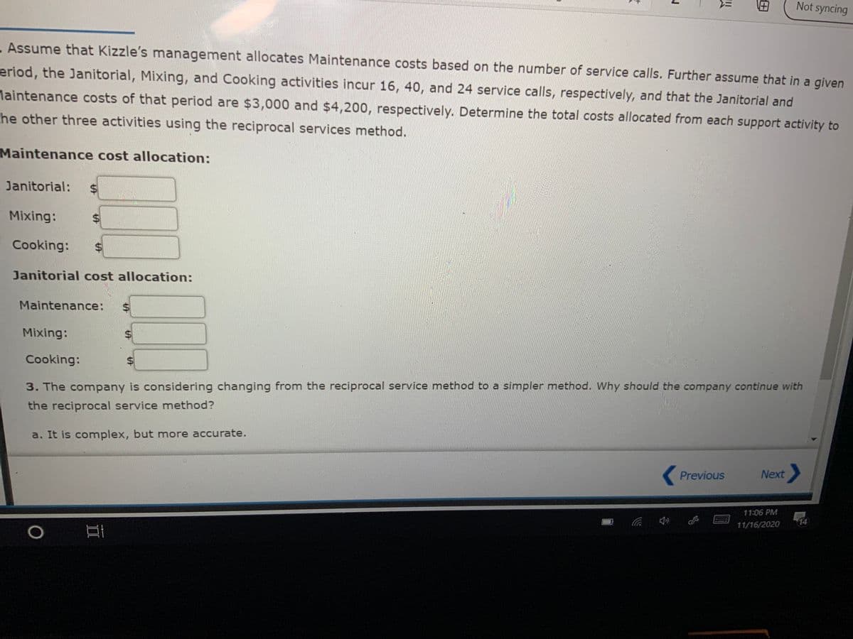 ミ
Not syncing
- Assume that Kizzle's management allocates Maintenance costs based on the number of service calls. Further assume that in a given
eriod, the Janitorial, Mixing, and Cooking activities incur 16, 40, and 24 service calls, respectively, and that the Janitorial and
Maintenance costs of that period are $3,000 and $4,200, respectively. Determine the total costs allocated from each support activity to
he other three activities using the reciprocal services method.
Maintenance cost allocation:
Janitorial:
Mixing:
%24
Cooking:
Janitorial cost allocation:
Maintenance:
Mixing:
Cooking:
%$4
3. The company is considering changing from the reciprocal service method to a simpler method. Why should the company continue with
the reciprocal service method?
a. It is complex, but more accurate.
Previous
Next
11:06 PM
14
11/16/2020
%24
%24
%24
%24
%24
II
