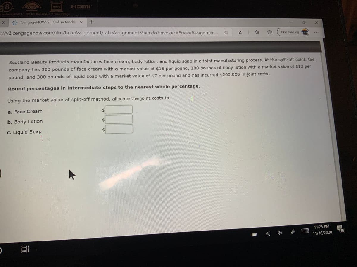 HDMI
MIMO
BatteryLell6 n0 tPS Oisplay Upto 2X FasterWireles
CengageNOWv2 | Online teachir x
://v2.cengagenow.com/ilrn/takeAssignment/takeAssignmentMain.do?invoker=&takeAssignmen.
Not syncing
...
Scotland Beauty Products manufactures face cream, body lotion, and liquid soap in a joint manufacturing process. At the split-off point, the
company has 300 pounds of face cream with a market value of $15 per pound, 200 pounds of body lotion with a market value of $13 per
pound, and 300 pounds of liquid soap with a market value of $7 per pound and has incurred $200,000 in joint costs.
Round percentages in intermediate steps to the nearest whole percentage.
Using the market value at split-off method, allocate the joint costs to:
a. Face Cream
b. Body Lotion
c. Liquid Soap
11:25 PM
15
11/16/2020
%24
%24
%24
II

