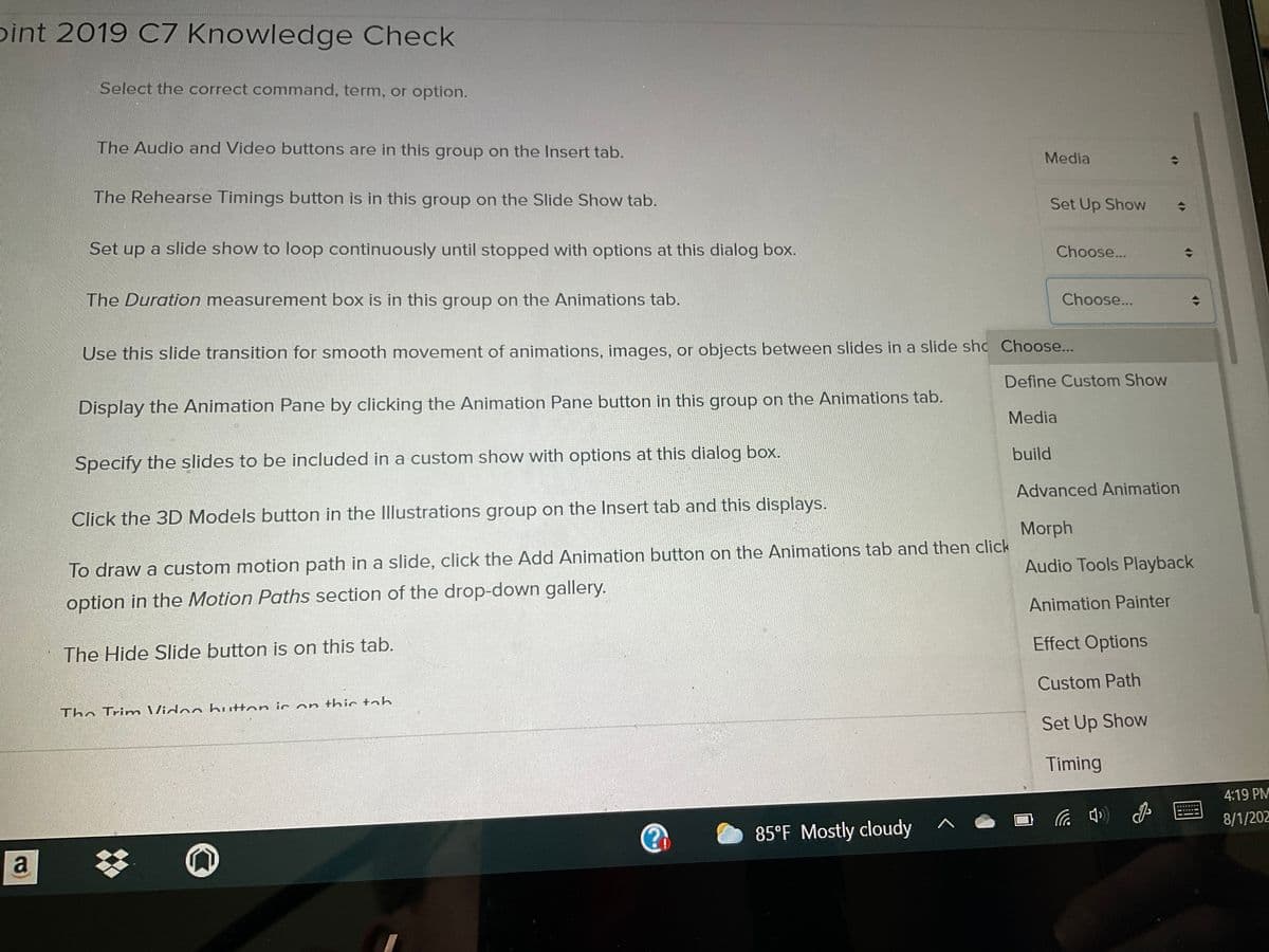 pint 2019 C7 Knowledge Check
Select the correct command, term, or option.
The Audio and Video buttons are in this group on the Insert tab.
Media
The Rehearse Timings button is in this group on the Slide Show tab.
Set Up Show
Set up a slide show to loop continuously until stopped with options at this dialog box.
Choose...
The Duration measurement box is in this group on the Animations tab.
Choose...
Use this slide transition for smooth movement of animations, images, or objects between slides in a slide sh Choose...
Define Custom Show
Display the Animation Pane by clicking the Animation Pane button in this group on the Animations tab.
Media
build
Specify the slides to be included in a custom show with options at this dialog box.
Advanced Animation
Click the 3D Models button in the Illustrations group on the Insert tab and this displays.
Morph
To draw a custom motion path in a slide, click the Add Animation button on the Animations tab and then click
Audio Tools Playback
option in the Motion Paths section of the drop-down gallery.
Animation Painter
Effect Options
The Hide Slide button is on this tab.
Custom Path
The Trim Vidoo button ic on thic tab
Set Up Show
Timing
4:19 PM
8/1/202
85°F Mostly cloudy
