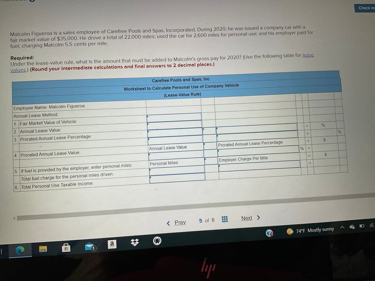 Check m
Malcolm Figueroa is a sales employee of Carefree Pools and Spas, Incorporated, During 2020, he was issued a company car with a
fair market value of $35,000. He drove a total of 22,000 miles; used the car for 2,600 miles for personal use; and his employer paid for
fuel, charging Malcolm 5.5 cents per mile.
Required:
Under the lease-value rule, what is the amount that must be added to Malcolm's gross pay for 2020? (Use the following table for lease
values.) (Round your intermediate calculations and final answers to 2 decimal places.)
Carefree Pools and Spas, Inc.
Worksheet to Calculate Personal Use of Company Vehicle
(Lease-Value Rule)
Employee Name: Malcolm Figueroa
Annual Lease Method:
1. Fair Market Value of Vehicle:
2. Annual Lease Value:
%3D
3. Prorated Annual Lease Percentage:
%3D
%
Prorated Annual Lease Percentage
%3D
4. Prorated Annual Lease Value:
Annual Lease Value
%D
%3D
Personal Miles
Employer Charge Per Mile
5. If fuel is provided by the employer, enter personal miles:
%3D
Total fuel charge for the personal miles driven:
6. Total Personal Use Taxable Income:
< Prev
5 of 8
Next >
74°F Mostly sunny
a
%23
1
%24
%24
||
