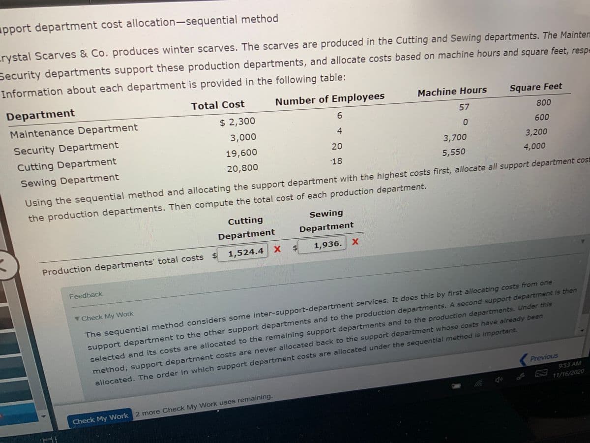 apport department cost allocation-sequential method
rystal Scarves & Co. produces winter scarves. The scarves are produced in the Cutting and Sewing departments. The Mainten
Security departments support these production departments, and allocate costs based on machine hours and square feet, respe
Information about each department is provided in the following table:
Department
Total Cost
Number of Employees
Machine Hours
Square Feet
Maintenance Department
$ 2,300
6.
57
800
Security Department
3,000
4
600
Cutting Department
19,600
20
3,700
3,200
Sewing Department
20,800
18
5,550
4,000
Using the sequential method and allocating the support department with the highest costs first, allocate all support department cost
the production departments. Then compute the total cost of each production department.
Cutting
Sewing
Department
Department
1,524.4 X
1,936. Х
Production departments' total costs $
Feedback
Check My Work
support department to the other support departments and to the production departments. A second support department is then
selected and its costs are allocated to the remaining support departments and to the production departments. Under this
The sequential method considers some inter-support-department services. It does this by first allocating costs from one
method, support department costs are never allocated back to the support department whose costs have already been
allocated. The order in which support department costs are allocated under the sequential method is important.
Previous
9:53 AM
11/16/2020
Check My Work 2 more Check My Work uses remaining.
%24
