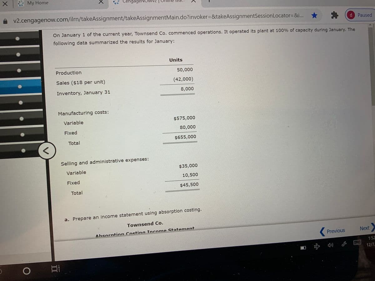 My Home
CengageNOw
v2.cengagenow.com/ilrn/takeAssignment/takeAssignmentMain.do?invoker=&takeAssignmentSessionLocator=&i...
d Paused
On January 1 of the current year, Townsend Co. commenced operations. It operated its plant at 100% of capacity during January. The
following data summarized the results for January:
Units
Production
50,000
Sales ($18 per unit)
(42,000)
Inventory, January 31
8,000
Manufacturing costs:
Variable
$575,000
Fixed
80,000
Total
$655,000
Selling and administrative expenses:
Variable
$35,000
10,500
Fixed
$45,500
Total
a. Prepare an income statement using absorption costing.
Townsend Co.
Absorntion Costing Income Statement
Previous
Next
1:52
み)
12/7
