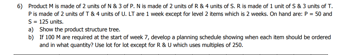 6) Product M is made of 2 units of N & 3 of P. N is made of 2 units of R & 4 units of S. R is made of 1 unit of S & 3 units of T.
P is made of 2 units of T & 4 units of U. LT are 1 week except for level 2 items which is 2 weeks. On hand are: P = 50 and
S = 125 units.
a) Show the product structure tree.
b) If 100 M are required at the start of week 7, develop a planning schedule showing when each item should be ordered
and in what quantity? Use lot for lot except for R & U which uses multiples of 250.
