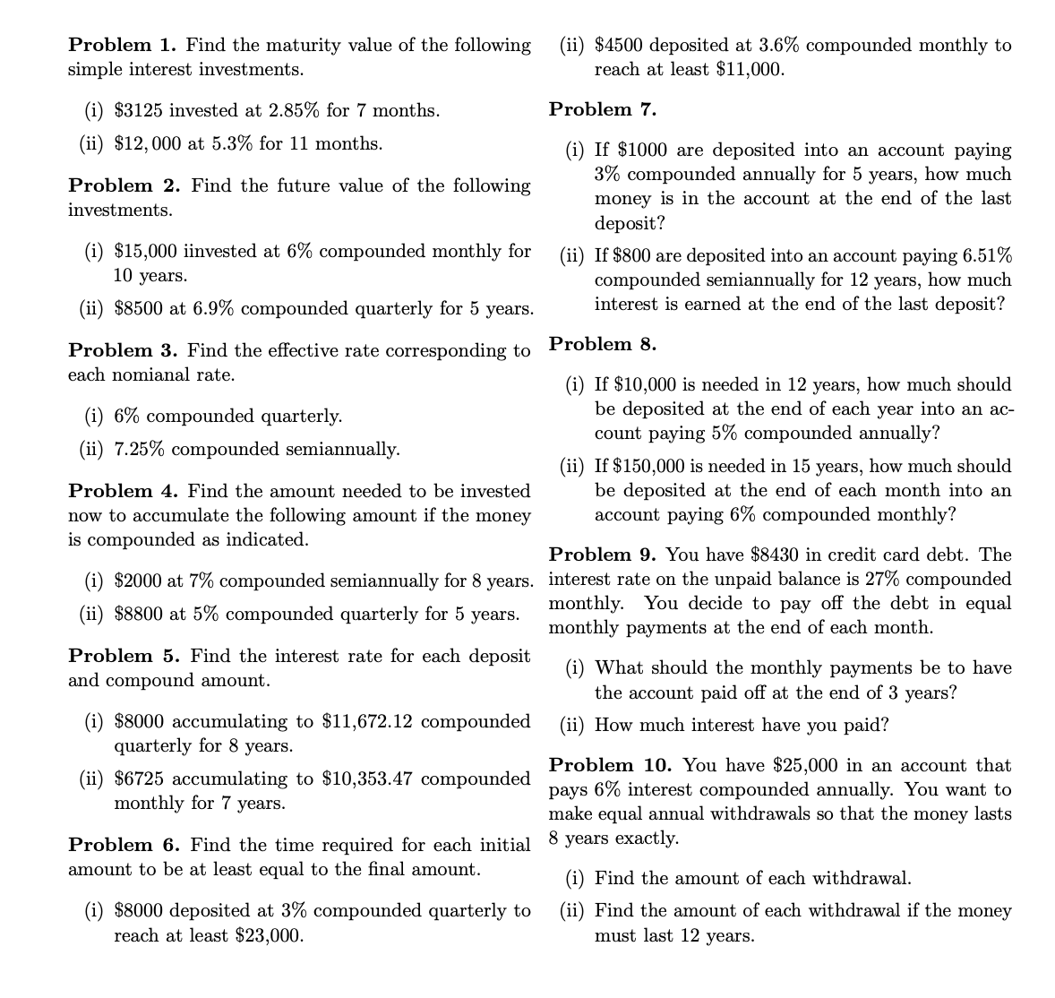 Problem 1. Find the maturity value of the following
simple interest investments.
(i) $3125 invested at 2.85% for 7 months.
(ii) $12,000 at 5.3% for 11 months.
Problem 2. Find the future value of the following
investments.
(i) $15,000 iinvested at 6% compounded monthly for
10 years.
(ii) $8500 at 6.9% compounded quarterly for 5 years.
Problem 3. Find the effective rate corresponding to
each nomianal rate.
(i) 6% compounded quarterly.
(ii) 7.25% compounded semiannually.
Problem 4. Find the amount needed to be invested
now to accumulate the following amount if the money
is compounded as indicated.
(i) $2000 at 7% compounded semiannually for 8 years.
(ii) $8800 at 5% compounded quarterly for 5 years.
Problem 5. Find the interest rate for each deposit
and compound amount.
$8000 accumulating to $11,672.12 compounded
quarterly for 8 years.
(ii) $6725 accumulating to $10,353.47 compounded
monthly for 7 years.
Problem 6. Find the time required for each initial
amount to be at least equal to the final amount.
$8000 deposited at 3% compounded quarterly to
reach at least $23,000.
(ii) $4500 deposited at 3.6% compounded monthly to
reach at least $11,000.
Problem 7.
(i) If $1000 are deposited into an account paying
3% compounded annually for 5 years, how much
money is in the account at the end of the last
deposit?
(ii) If $800 are deposited into an account paying 6.51%
compounded semiannually for 12 years, how much
interest is earned at the end of the last deposit?
Problem 8.
(i) If $10,000 is needed in 12 years, how much should
be deposited at the end of each year into an ac-
count paying 5% compounded annually?
(ii) If $150,000 is needed in 15 years, how much should
be deposited at the end of each month into an
account paying 6% compounded monthly?
Problem 9. You have $8430 in credit card debt. The
interest rate on the unpaid balance is 27% compounded
monthly. You decide to pay off the debt in equal
monthly payments at the end of each month.
(i) What should the monthly payments be to have
the account paid off at the end of 3 years?
(ii) How much interest have you paid?
Problem 10. You have $25,000 in an account that
pays 6% interest compounded annually. You want to
make equal annual withdrawals so that the money lasts
8 years exactly.
(i) Find the amount of each withdrawal.
(ii) Find the amount of each withdrawal if the money
must last 12 years.