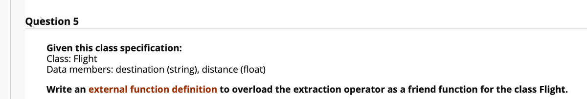 Question 5
Given this class specification:
Class: Flight
Data members: destination (string), distance (float)
Write an external function definition to overload the extraction operator as a friend function for the class Flight.
