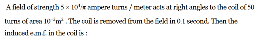 A field of strength 5 × 10
ampere turns / meter acts at right angles to the coil of 50
turns of area 102m². The coil is removed from the field in 0.1 second. Then the
induced e.m.f. in the coil is :