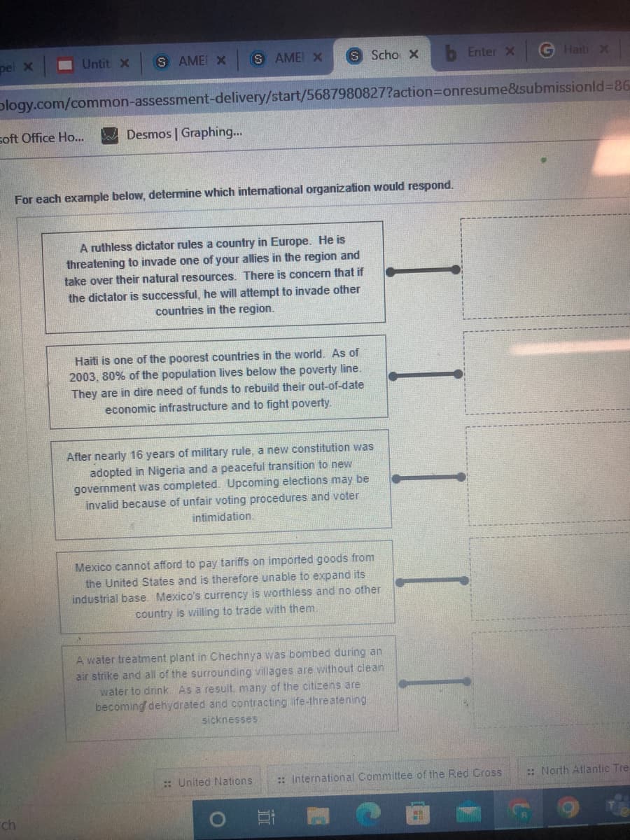 pel x
Untit X SAME X SAME X
S Scho X
Enter X
Haiti x
blogy.com/common-assessment-delivery/start/5687980827?action=onresume&submissionid=86
soft Office Ho...
Desmos | Graphing...
For each example below, determine which international organization would respond.
A ruthless dictator rules a country in Europe. He is
threatening to invade one of your allies in the region and
take over their natural resources. There is concern that if
the dictator is successful, he will attempt to invade other
countries in the region.
Haiti is one of the poorest countries in the world. As of
2003, 80% of the population lives below the poverty line.
They are in dire need of funds to rebuild their out-of-date
economic infrastructure and to fight poverty.
After nearly 16 years of military rule, a new constitution was
adopted in Nigeria and a peaceful transition to new
government was completed. Upcoming elections may be
invalid because of unfair voting procedures and voter
intimidation.
Mexico cannot afford to pay tariffs on imported goods from
the United States and is therefore unable to expand its
industrial base. Mexico's currency is worthless and no other
country is willing to trade with them.
A water treatment plant in Chechnya was bombed during an
air strike and all of the surrounding villages are without clean
water to drink. As a result, many of the citizens are
becoming dehydrated and contracting life-threatening
sicknesses
:: United Nations
ch
O
:: International Committee of the Red Cross
4.1
::North Atlantic Tre