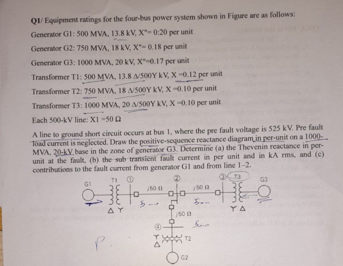 Q1/ Equipment ratings for the four-bus power system shown in Figure are as follows:
Generator G1: 500 MVA, 13.8 kV, X"= 0:20 per unit
Generator G2: 750 MVA, 18 kV, X"= 0.18 per unit
Generator G3: 1000 MVA, 20 kV, X"-0.17 per unit
Transformer T1: 500 MVA, 13.8 A/500Y kV, X=0.12 per
unit
Transformer T2: 750 MVA, 18 A/500Y kV, X =0.10 per unit
Transformer T3: 1000 MVA, 20 A/500Y kV, X=0.10 per unit
Each 500-kV line: X1 =50 2
A line to ground short circuit occurs at bus 1, where the pre fault voltage is 525 kV. Pre fault
Toad current is neglected. Draw the positive-sequence reactance diagram in per-unit on a 1000-
MVA, 20-kV base in the zone of generator G3. Determine (a) the Thevenin reactance in per-
unit at the fault, (b) the sub transient fault current in per unit and in kA rms, and (c)
contributions to the fault current from generator G1 and from line 1-2.
T1
2)
G1
G3
50 N
50 N
AY
YA
j50 N
T2
G2
