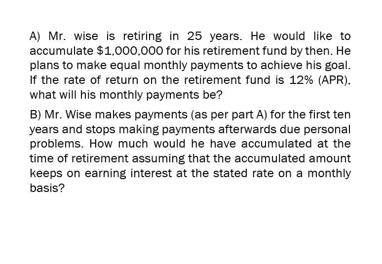 A) Mr. wise is retiring in 25 years. He would like to
accumulate $1,000,000 for his retirement fund by then. He
plans to make equal monthly payments to achieve his goal.
If the rate of return on the retirement fund is 12% (APR),
what will his monthly payments be?
B) Mr. Wise makes payments (as per part A) for the first ten
years and stops making payments afterwards due personal
problems. How much would he have accumulated at the
time of retirement assuming that the accumulated amount
keeps on earning interest at the stated rate on a monthly
basis?